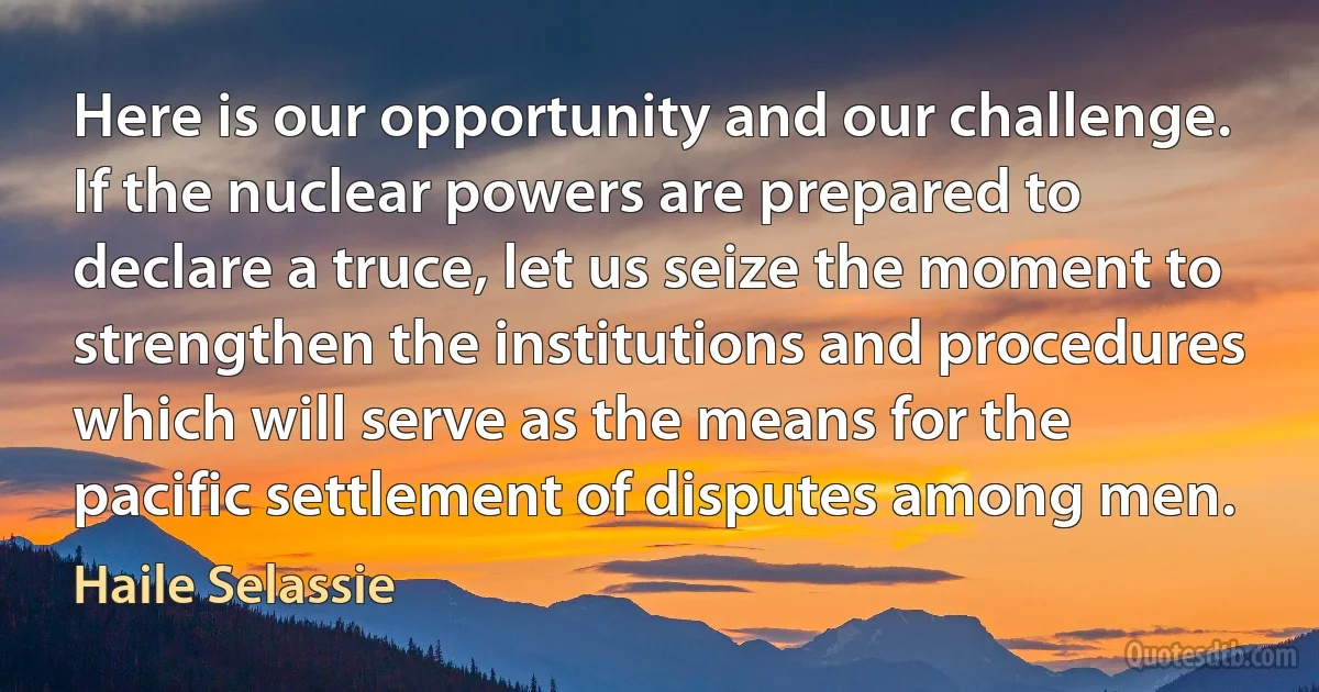 Here is our opportunity and our challenge. If the nuclear powers are prepared to declare a truce, let us seize the moment to strengthen the institutions and procedures which will serve as the means for the pacific settlement of disputes among men. (Haile Selassie)