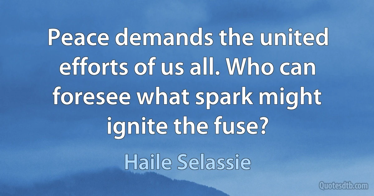 Peace demands the united efforts of us all. Who can foresee what spark might ignite the fuse? (Haile Selassie)