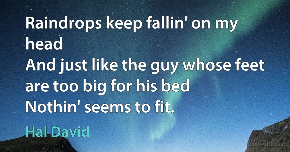 Raindrops keep fallin' on my head
And just like the guy whose feet are too big for his bed
Nothin' seems to fit. (Hal David)