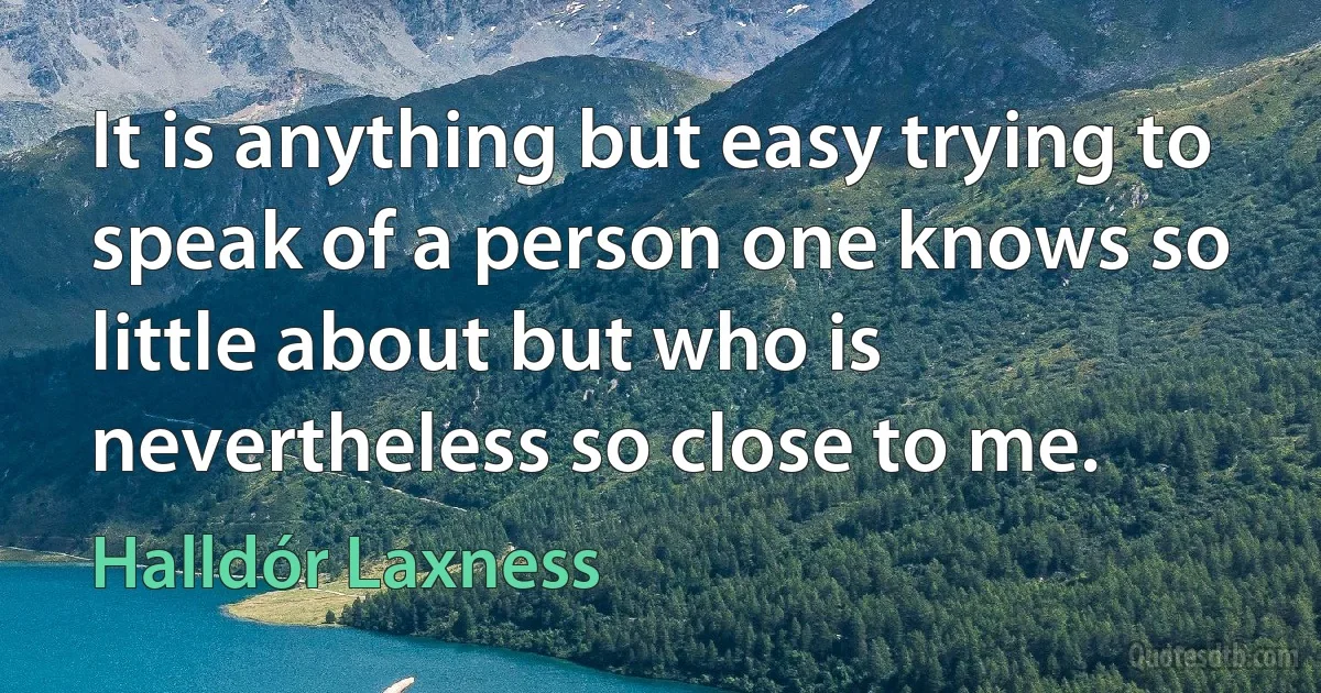 It is anything but easy trying to speak of a person one knows so little about but who is nevertheless so close to me. (Halldór Laxness)