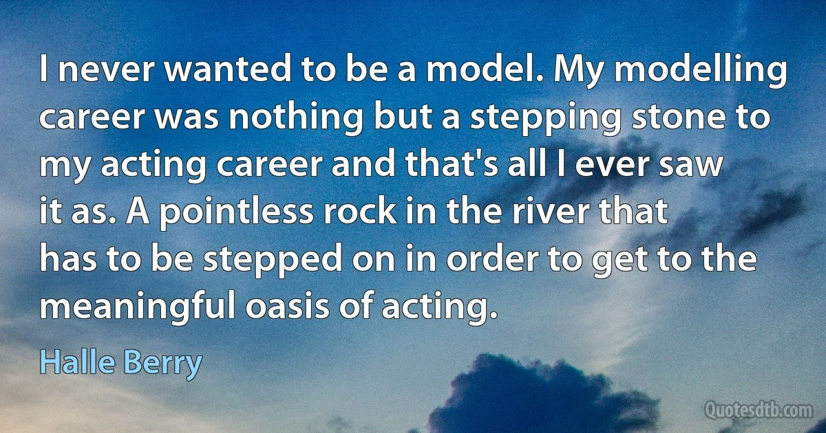 I never wanted to be a model. My modelling career was nothing but a stepping stone to my acting career and that's all I ever saw it as. A pointless rock in the river that has to be stepped on in order to get to the meaningful oasis of acting. (Halle Berry)