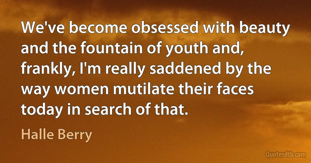 We've become obsessed with beauty and the fountain of youth and, frankly, I'm really saddened by the way women mutilate their faces today in search of that. (Halle Berry)