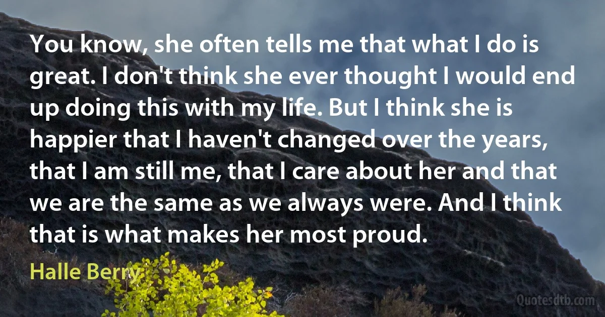 You know, she often tells me that what I do is great. I don't think she ever thought I would end up doing this with my life. But I think she is happier that I haven't changed over the years, that I am still me, that I care about her and that we are the same as we always were. And I think that is what makes her most proud. (Halle Berry)