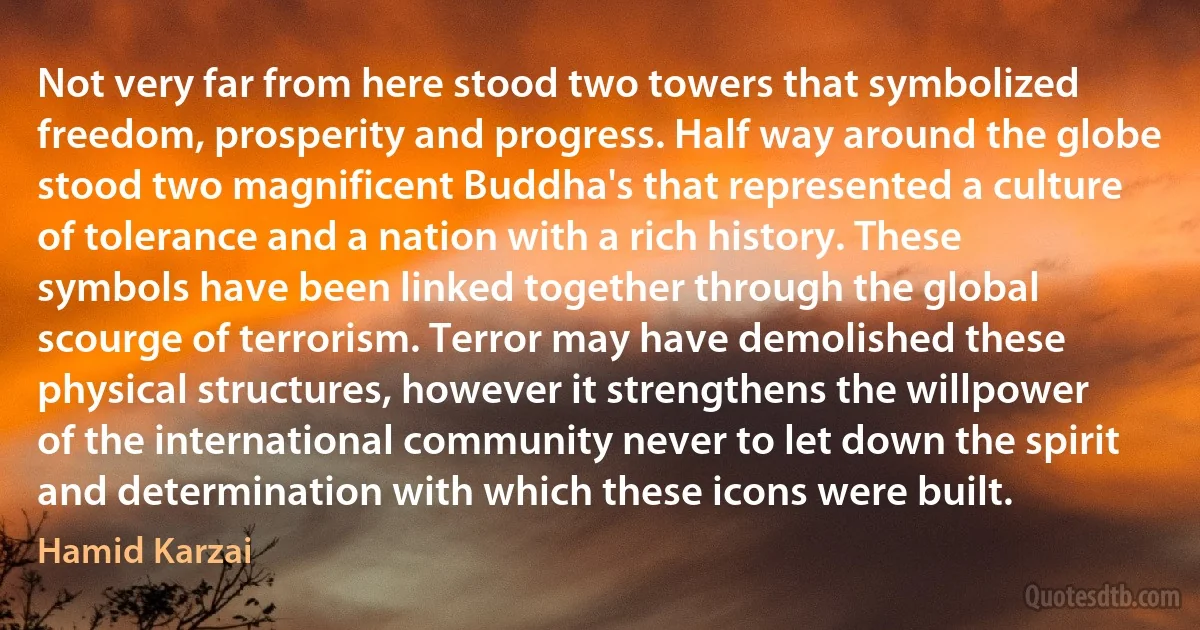 Not very far from here stood two towers that symbolized freedom, prosperity and progress. Half way around the globe stood two magnificent Buddha's that represented a culture of tolerance and a nation with a rich history. These symbols have been linked together through the global scourge of terrorism. Terror may have demolished these physical structures, however it strengthens the willpower of the international community never to let down the spirit and determination with which these icons were built. (Hamid Karzai)