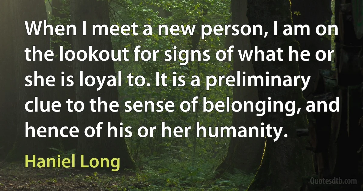 When I meet a new person, I am on the lookout for signs of what he or she is loyal to. It is a preliminary clue to the sense of belonging, and hence of his or her humanity. (Haniel Long)