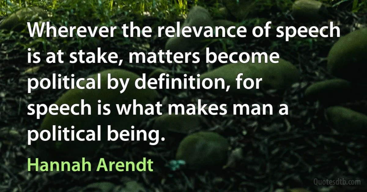 Wherever the relevance of speech is at stake, matters become political by definition, for speech is what makes man a political being. (Hannah Arendt)