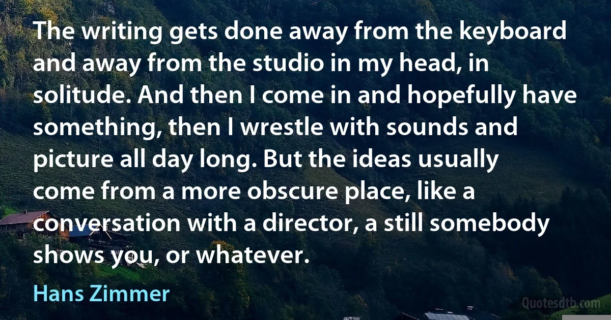 The writing gets done away from the keyboard and away from the studio in my head, in solitude. And then I come in and hopefully have something, then I wrestle with sounds and picture all day long. But the ideas usually come from a more obscure place, like a conversation with a director, a still somebody shows you, or whatever. (Hans Zimmer)