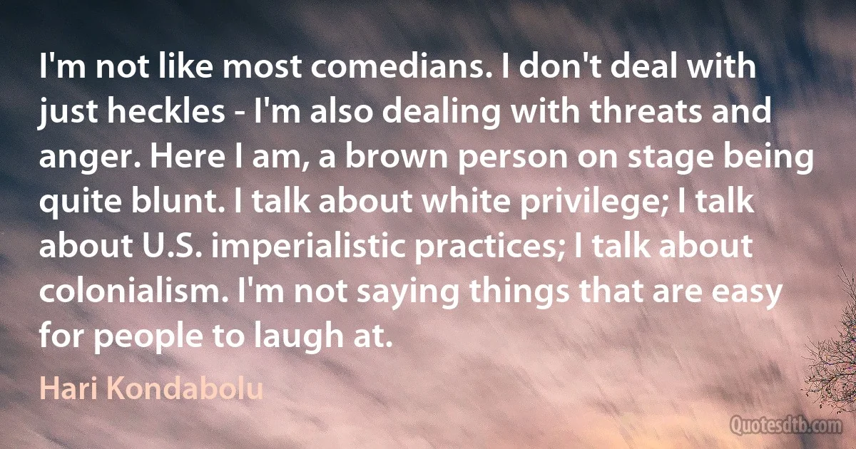 I'm not like most comedians. I don't deal with just heckles - I'm also dealing with threats and anger. Here I am, a brown person on stage being quite blunt. I talk about white privilege; I talk about U.S. imperialistic practices; I talk about colonialism. I'm not saying things that are easy for people to laugh at. (Hari Kondabolu)