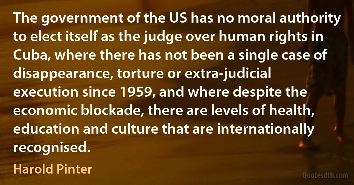 The government of the US has no moral authority to elect itself as the judge over human rights in Cuba, where there has not been a single case of disappearance, torture or extra-judicial execution since 1959, and where despite the economic blockade, there are levels of health, education and culture that are internationally recognised. (Harold Pinter)