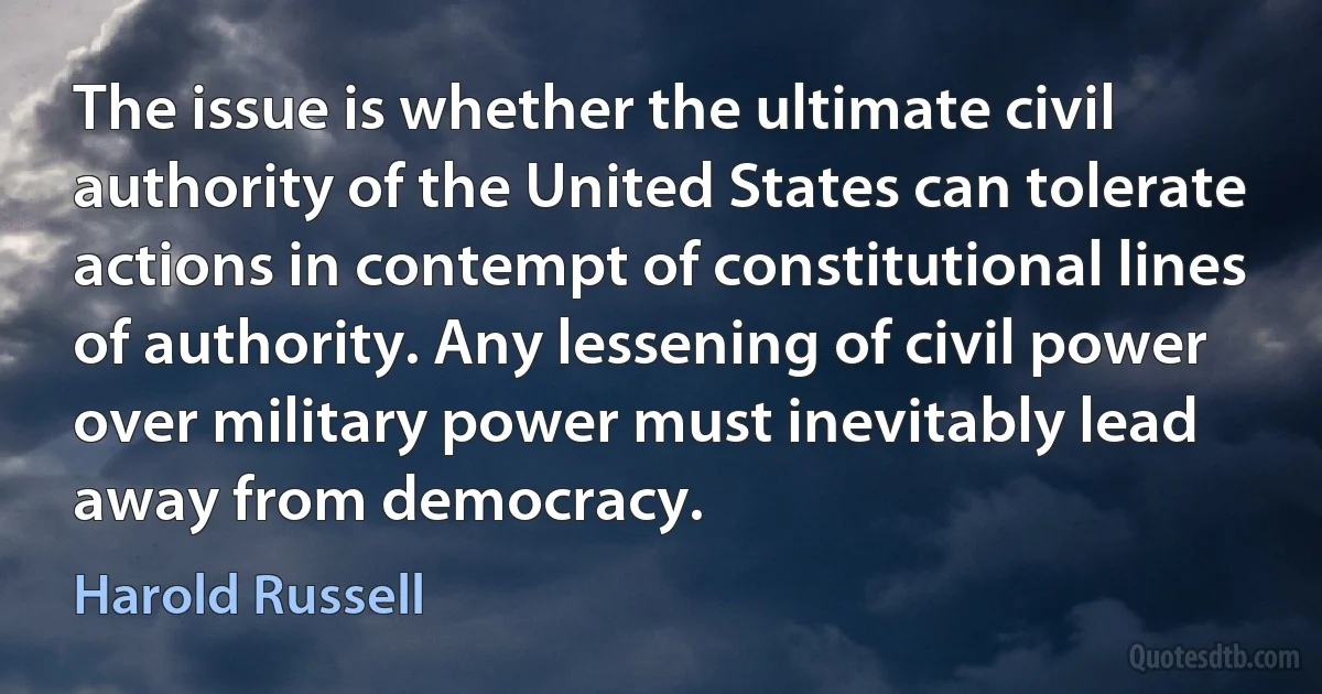 The issue is whether the ultimate civil authority of the United States can tolerate actions in contempt of constitutional lines of authority. Any lessening of civil power over military power must inevitably lead away from democracy. (Harold Russell)