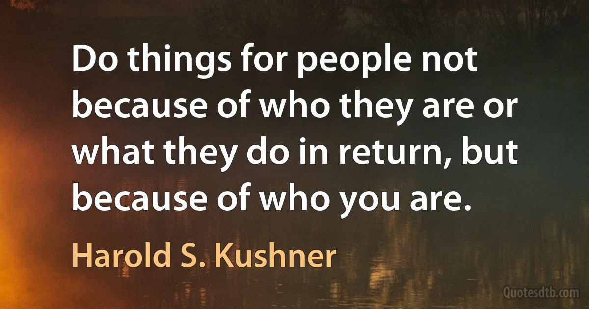 Do things for people not because of who they are or what they do in return, but because of who you are. (Harold S. Kushner)