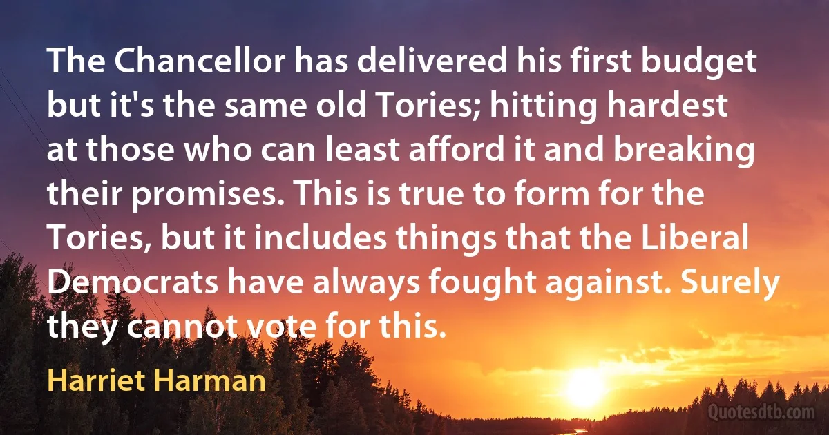 The Chancellor has delivered his first budget but it's the same old Tories; hitting hardest at those who can least afford it and breaking their promises. This is true to form for the Tories, but it includes things that the Liberal Democrats have always fought against. Surely they cannot vote for this. (Harriet Harman)