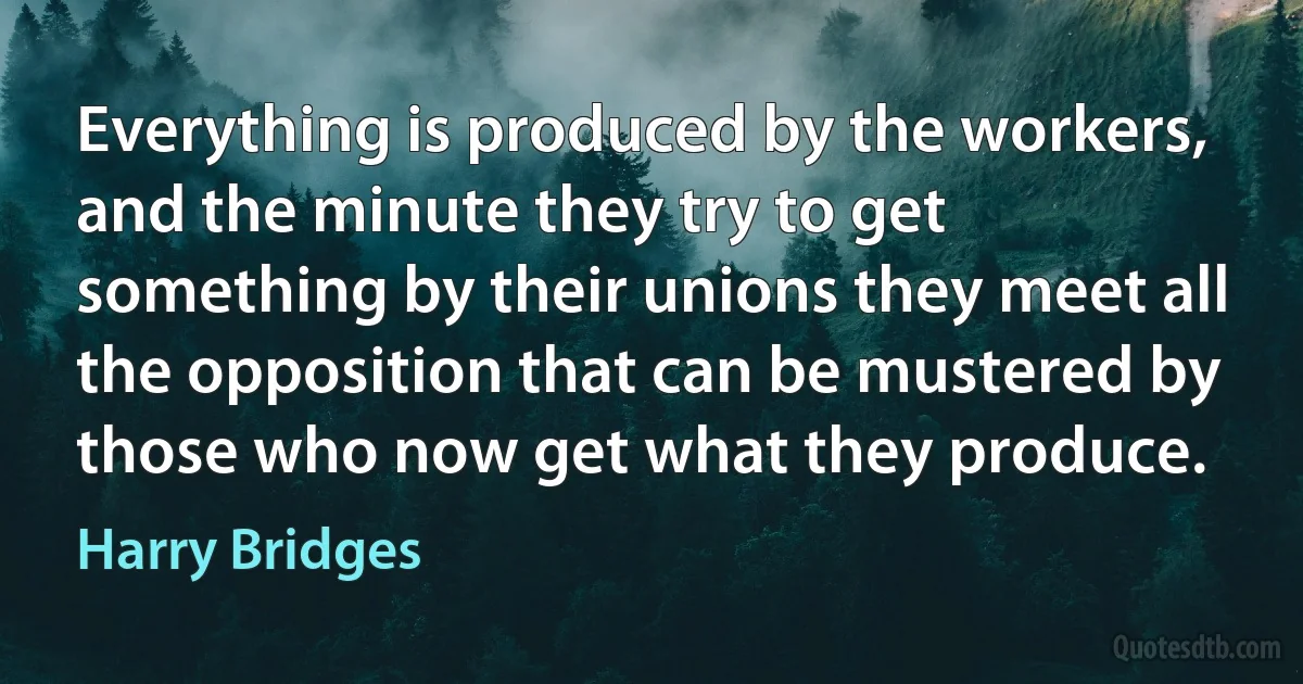 Everything is produced by the workers, and the minute they try to get something by their unions they meet all the opposition that can be mustered by those who now get what they produce. (Harry Bridges)