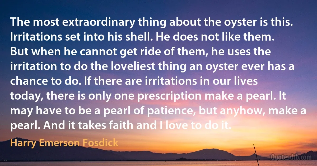 The most extraordinary thing about the oyster is this. Irritations set into his shell. He does not like them. But when he cannot get ride of them, he uses the irritation to do the loveliest thing an oyster ever has a chance to do. If there are irritations in our lives today, there is only one prescription make a pearl. It may have to be a pearl of patience, but anyhow, make a pearl. And it takes faith and I love to do it. (Harry Emerson Fosdick)