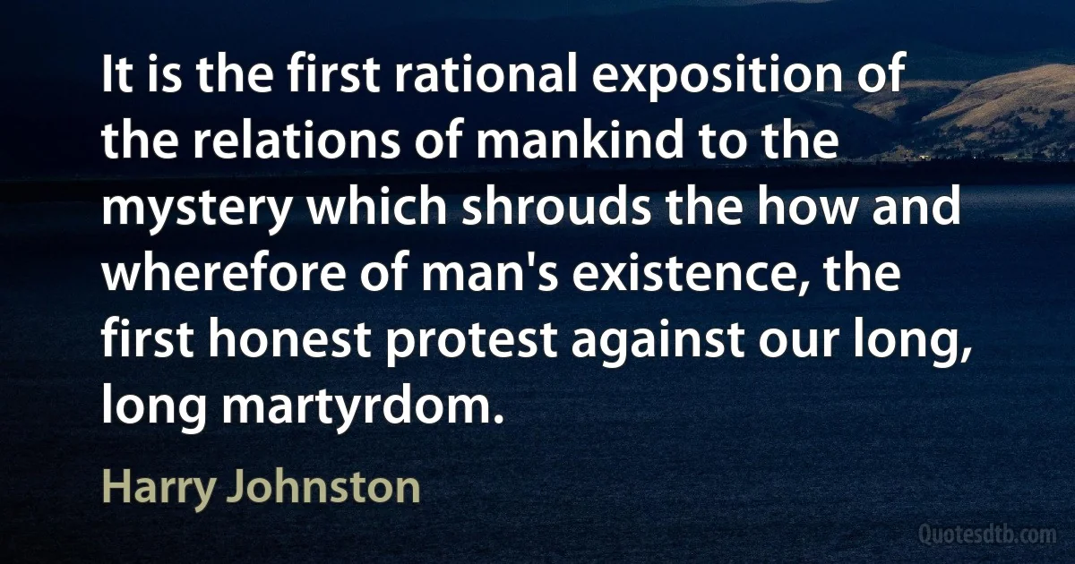 It is the first rational exposition of the relations of mankind to the mystery which shrouds the how and wherefore of man's existence, the first honest protest against our long, long martyrdom. (Harry Johnston)