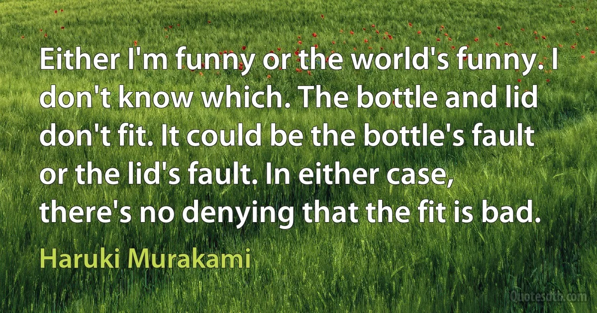 Either I'm funny or the world's funny. I don't know which. The bottle and lid don't fit. It could be the bottle's fault or the lid's fault. In either case, there's no denying that the fit is bad. (Haruki Murakami)