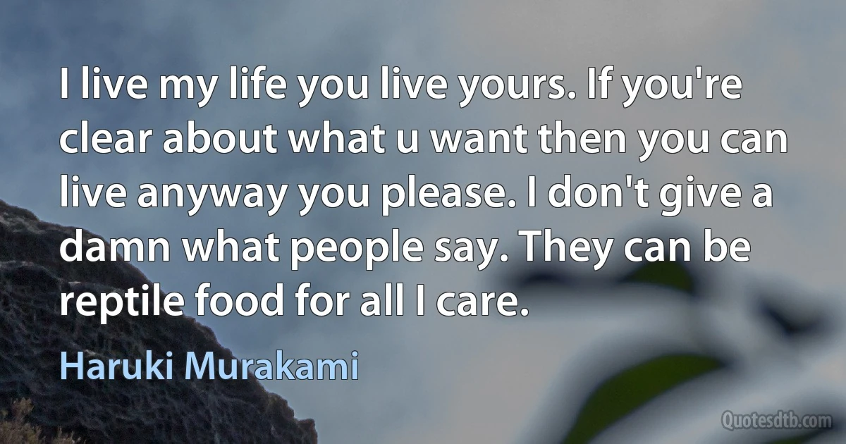 I live my life you live yours. If you're clear about what u want then you can live anyway you please. I don't give a damn what people say. They can be reptile food for all I care. (Haruki Murakami)