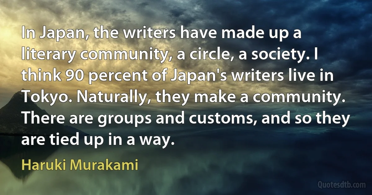 In Japan, the writers have made up a literary community, a circle, a society. I think 90 percent of Japan's writers live in Tokyo. Naturally, they make a community. There are groups and customs, and so they are tied up in a way. (Haruki Murakami)