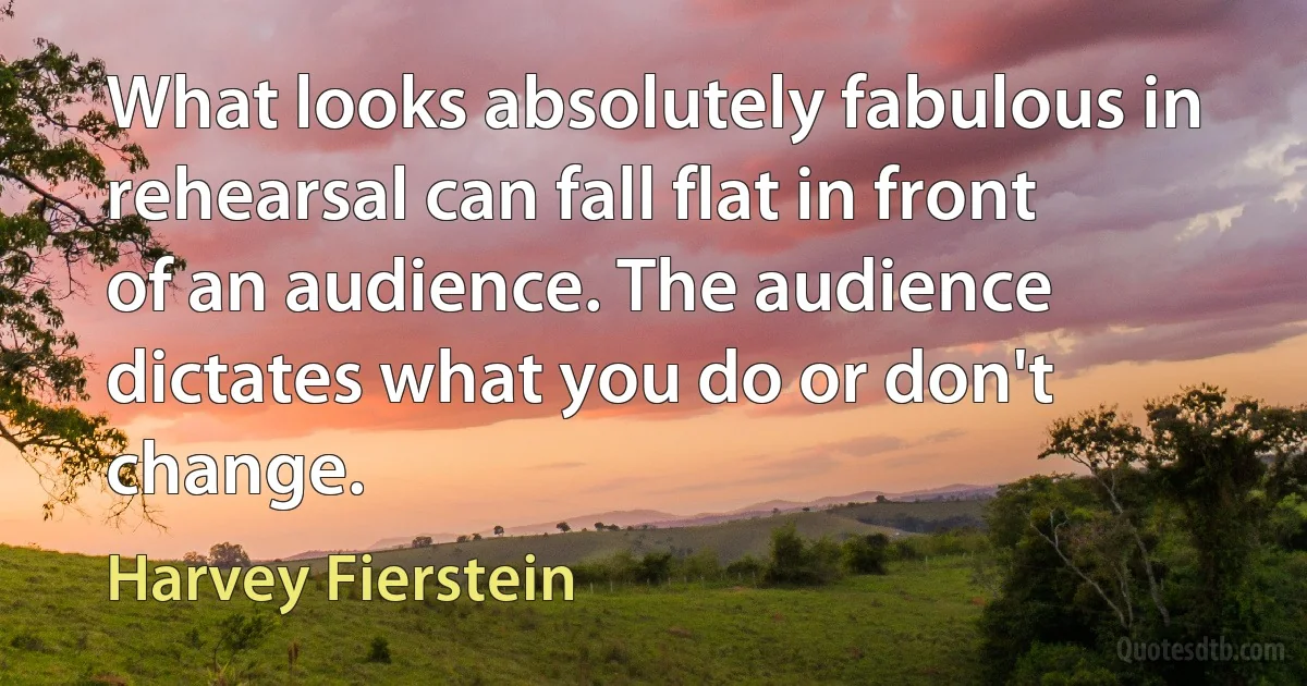 What looks absolutely fabulous in rehearsal can fall flat in front of an audience. The audience dictates what you do or don't change. (Harvey Fierstein)