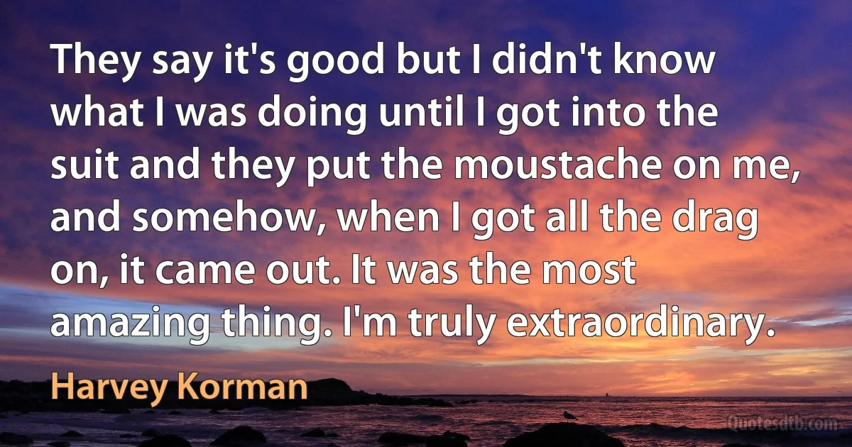 They say it's good but I didn't know what I was doing until I got into the suit and they put the moustache on me, and somehow, when I got all the drag on, it came out. It was the most amazing thing. I'm truly extraordinary. (Harvey Korman)