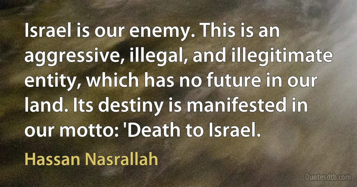 Israel is our enemy. This is an aggressive, illegal, and illegitimate entity, which has no future in our land. Its destiny is manifested in our motto: 'Death to Israel. (Hassan Nasrallah)