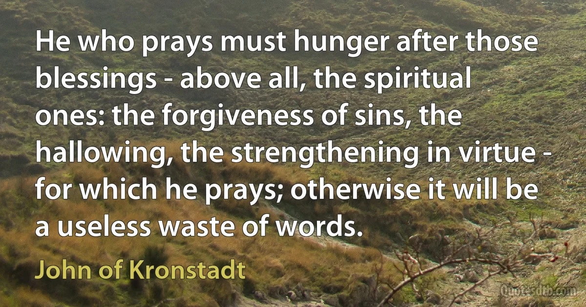 He who prays must hunger after those blessings - above all, the spiritual ones: the forgiveness of sins, the hallowing, the strengthening in virtue - for which he prays; otherwise it will be a useless waste of words. (John of Kronstadt)