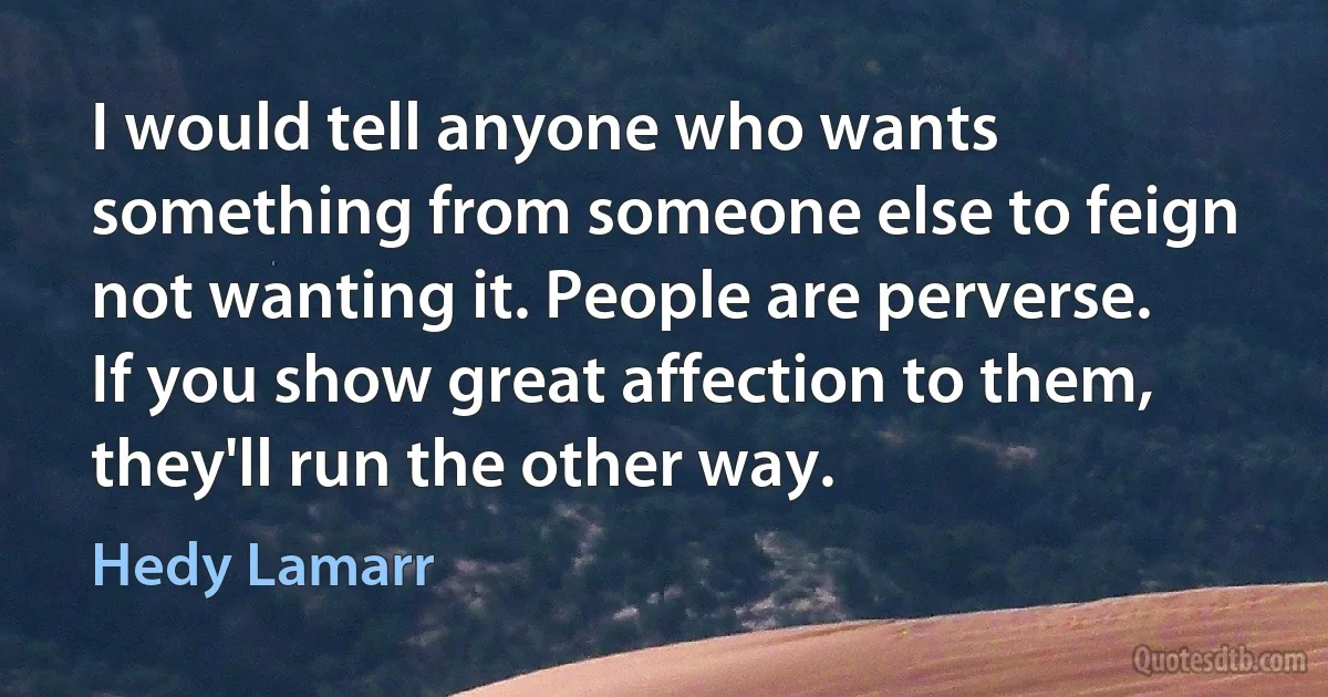 I would tell anyone who wants something from someone else to feign not wanting it. People are perverse. If you show great affection to them, they'll run the other way. (Hedy Lamarr)