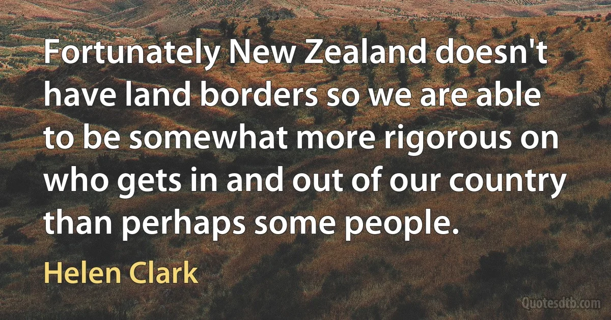 Fortunately New Zealand doesn't have land borders so we are able to be somewhat more rigorous on who gets in and out of our country than perhaps some people. (Helen Clark)