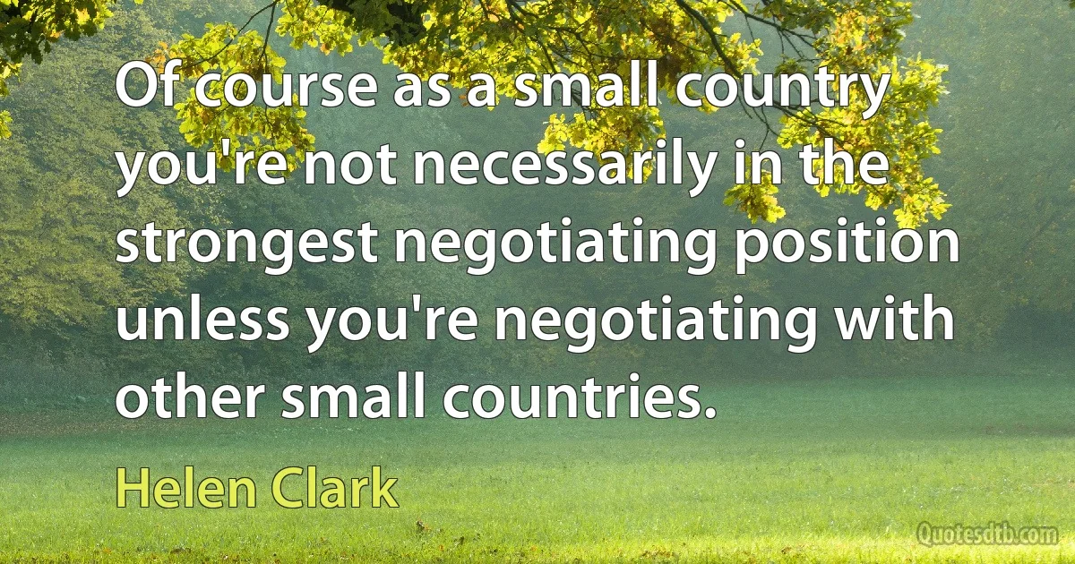 Of course as a small country you're not necessarily in the strongest negotiating position unless you're negotiating with other small countries. (Helen Clark)