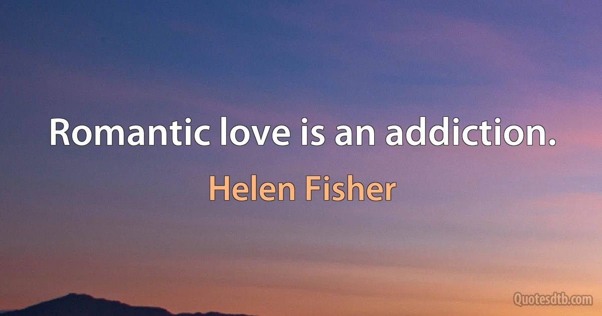 Romantic love is an addiction. (Helen Fisher)