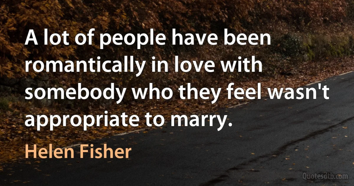 A lot of people have been romantically in love with somebody who they feel wasn't appropriate to marry. (Helen Fisher)