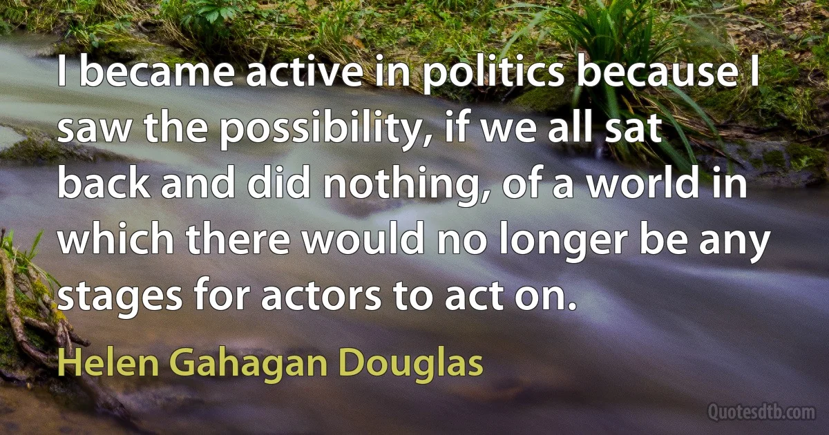 I became active in politics because I saw the possibility, if we all sat back and did nothing, of a world in which there would no longer be any stages for actors to act on. (Helen Gahagan Douglas)