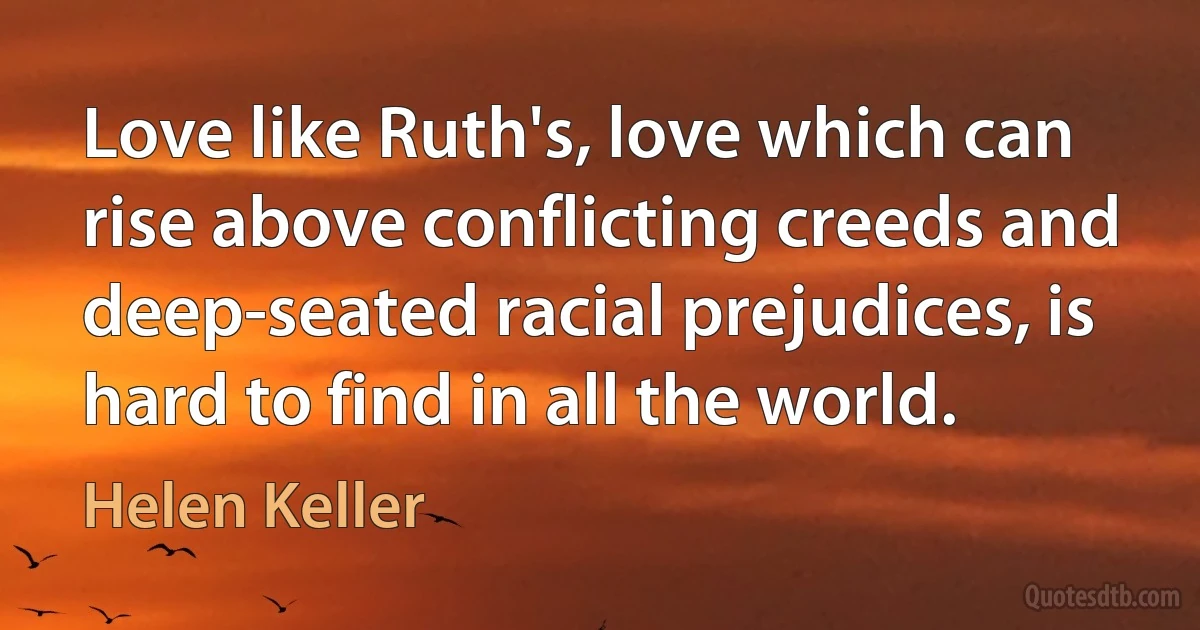 Love like Ruth's, love which can rise above conflicting creeds and deep-seated racial prejudices, is hard to find in all the world. (Helen Keller)