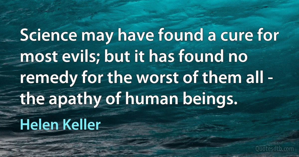 Science may have found a cure for most evils; but it has found no remedy for the worst of them all - the apathy of human beings. (Helen Keller)