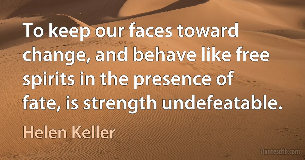 To keep our faces toward change, and behave like free spirits in the presence of fate, is strength undefeatable. (Helen Keller)