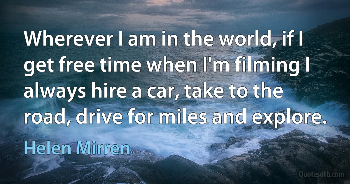 Wherever I am in the world, if I get free time when I'm filming I always hire a car, take to the road, drive for miles and explore. (Helen Mirren)