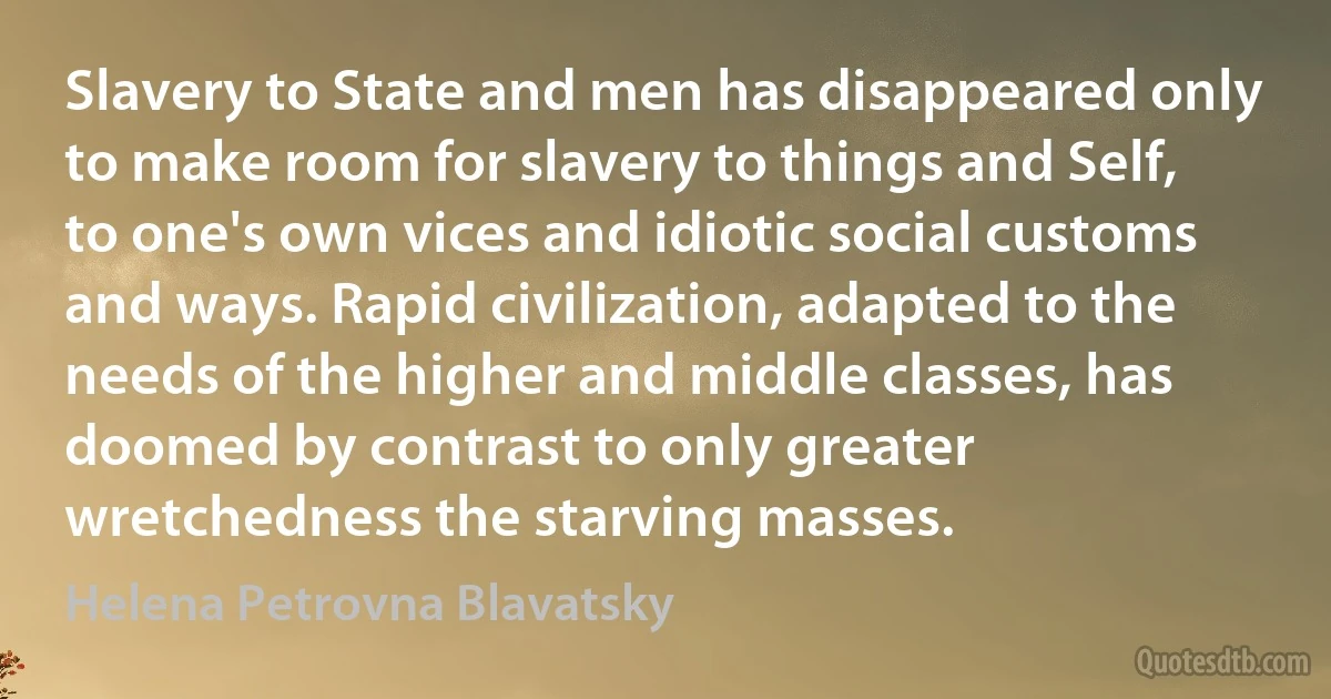 Slavery to State and men has disappeared only to make room for slavery to things and Self, to one's own vices and idiotic social customs and ways. Rapid civilization, adapted to the needs of the higher and middle classes, has doomed by contrast to only greater wretchedness the starving masses. (Helena Petrovna Blavatsky)