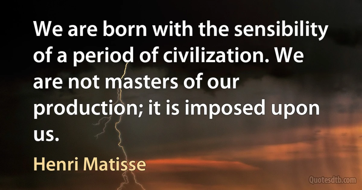 We are born with the sensibility of a period of civilization. We are not masters of our production; it is imposed upon us. (Henri Matisse)