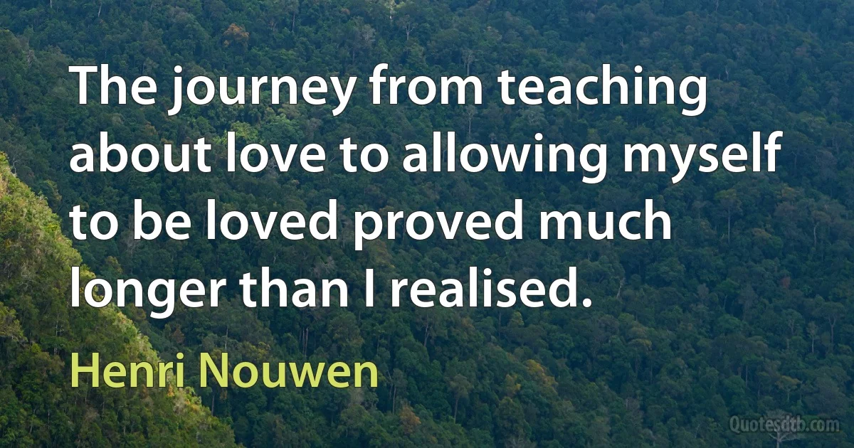 The journey from teaching about love to allowing myself to be loved proved much longer than I realised. (Henri Nouwen)