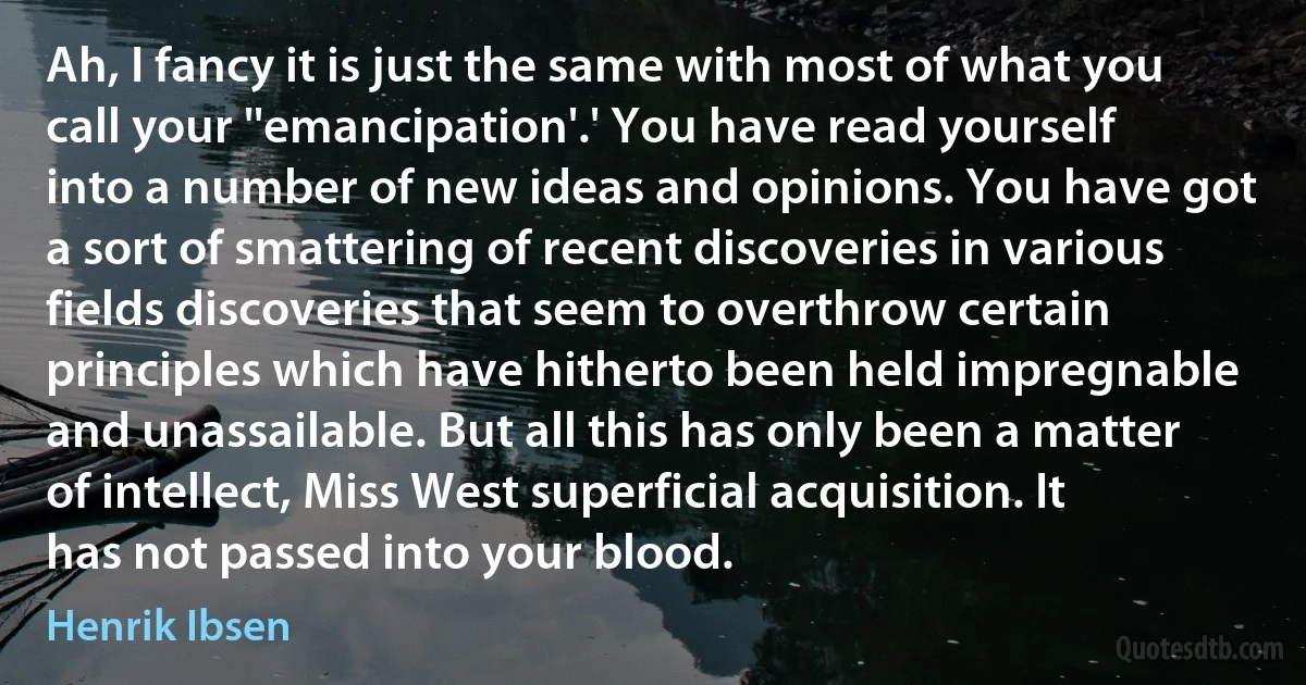 Ah, I fancy it is just the same with most of what you call your ''emancipation'.' You have read yourself into a number of new ideas and opinions. You have got a sort of smattering of recent discoveries in various fields discoveries that seem to overthrow certain principles which have hitherto been held impregnable and unassailable. But all this has only been a matter of intellect, Miss West superficial acquisition. It has not passed into your blood. (Henrik Ibsen)