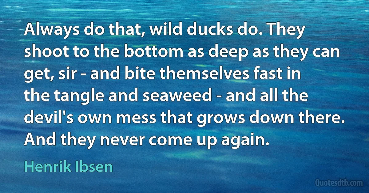 Always do that, wild ducks do. They shoot to the bottom as deep as they can get, sir - and bite themselves fast in the tangle and seaweed - and all the devil's own mess that grows down there. And they never come up again. (Henrik Ibsen)