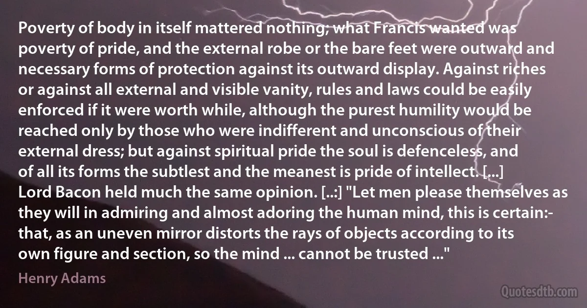 Poverty of body in itself mattered nothing; what Francis wanted was poverty of pride, and the external robe or the bare feet were outward and necessary forms of protection against its outward display. Against riches or against all external and visible vanity, rules and laws could be easily enforced if it were worth while, although the purest humility would be reached only by those who were indifferent and unconscious of their external dress; but against spiritual pride the soul is defenceless, and of all its forms the subtlest and the meanest is pride of intellect. [...] Lord Bacon held much the same opinion. [..:] "Let men please themselves as they will in admiring and almost adoring the human mind, this is certain:- that, as an uneven mirror distorts the rays of objects according to its own figure and section, so the mind ... cannot be trusted ..." (Henry Adams)