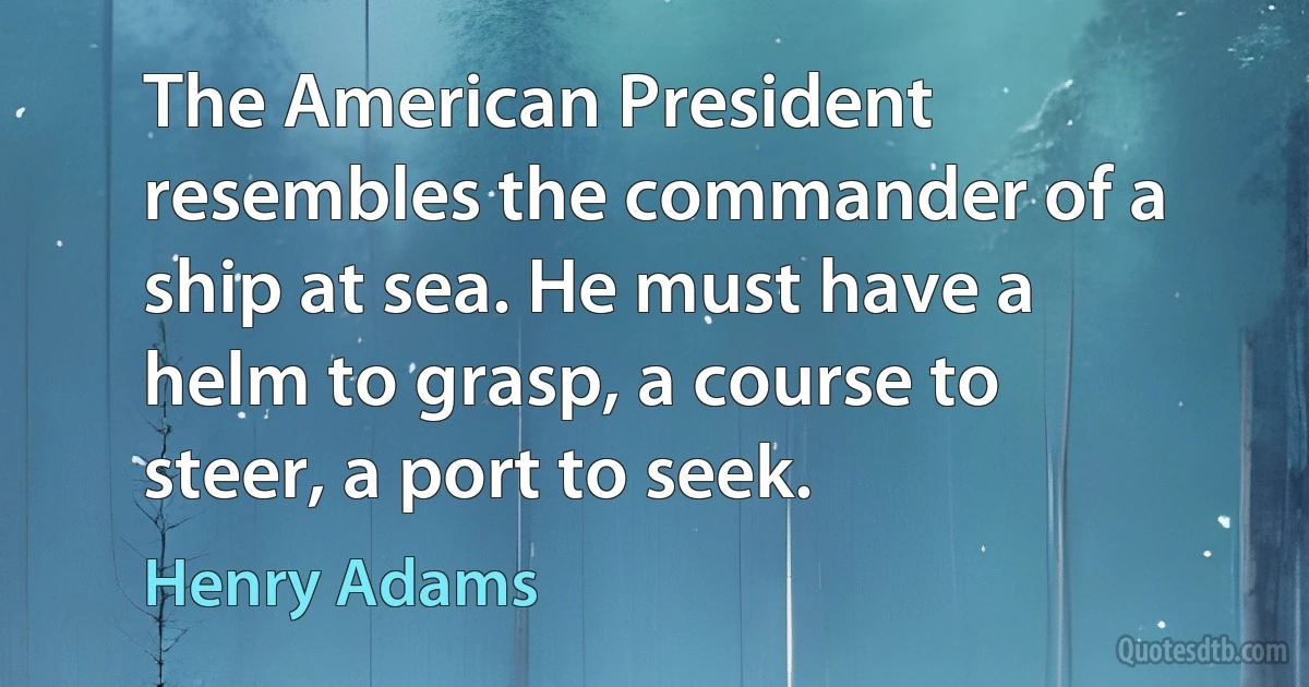 The American President resembles the commander of a ship at sea. He must have a helm to grasp, a course to steer, a port to seek. (Henry Adams)