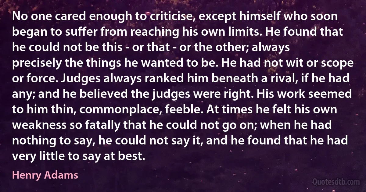 No one cared enough to criticise, except himself who soon began to suffer from reaching his own limits. He found that he could not be this - or that - or the other; always precisely the things he wanted to be. He had not wit or scope or force. Judges always ranked him beneath a rival, if he had any; and he believed the judges were right. His work seemed to him thin, commonplace, feeble. At times he felt his own weakness so fatally that he could not go on; when he had nothing to say, he could not say it, and he found that he had very little to say at best. (Henry Adams)