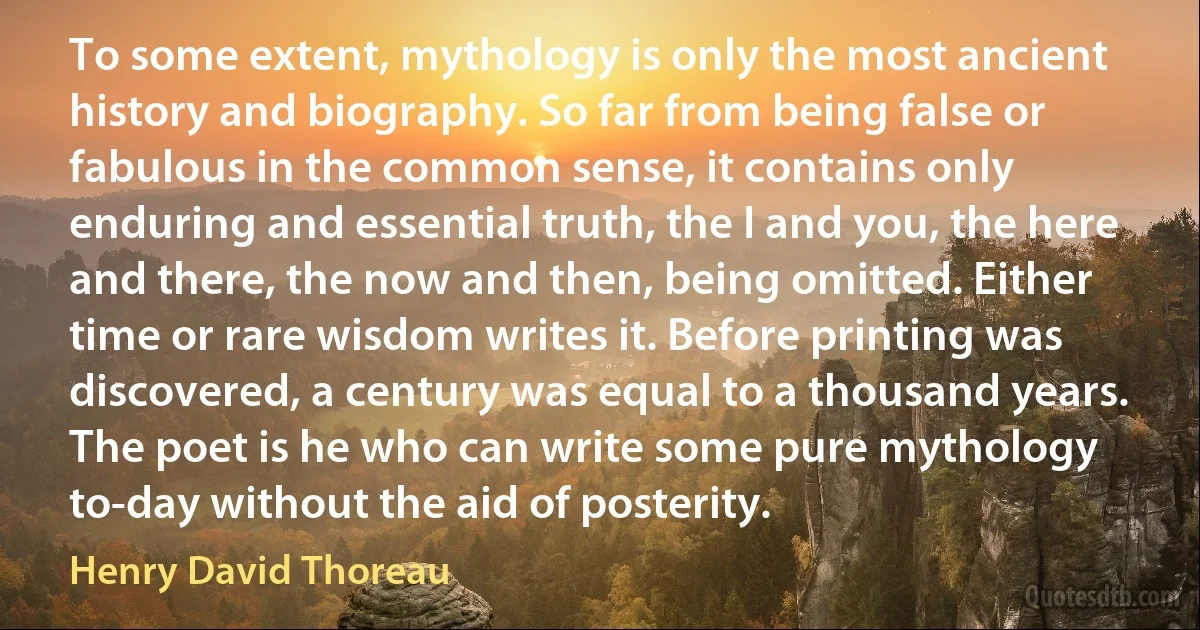 To some extent, mythology is only the most ancient history and biography. So far from being false or fabulous in the common sense, it contains only enduring and essential truth, the I and you, the here and there, the now and then, being omitted. Either time or rare wisdom writes it. Before printing was discovered, a century was equal to a thousand years. The poet is he who can write some pure mythology to-day without the aid of posterity. (Henry David Thoreau)