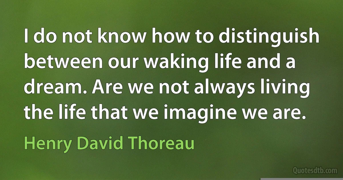 I do not know how to distinguish between our waking life and a dream. Are we not always living the life that we imagine we are. (Henry David Thoreau)