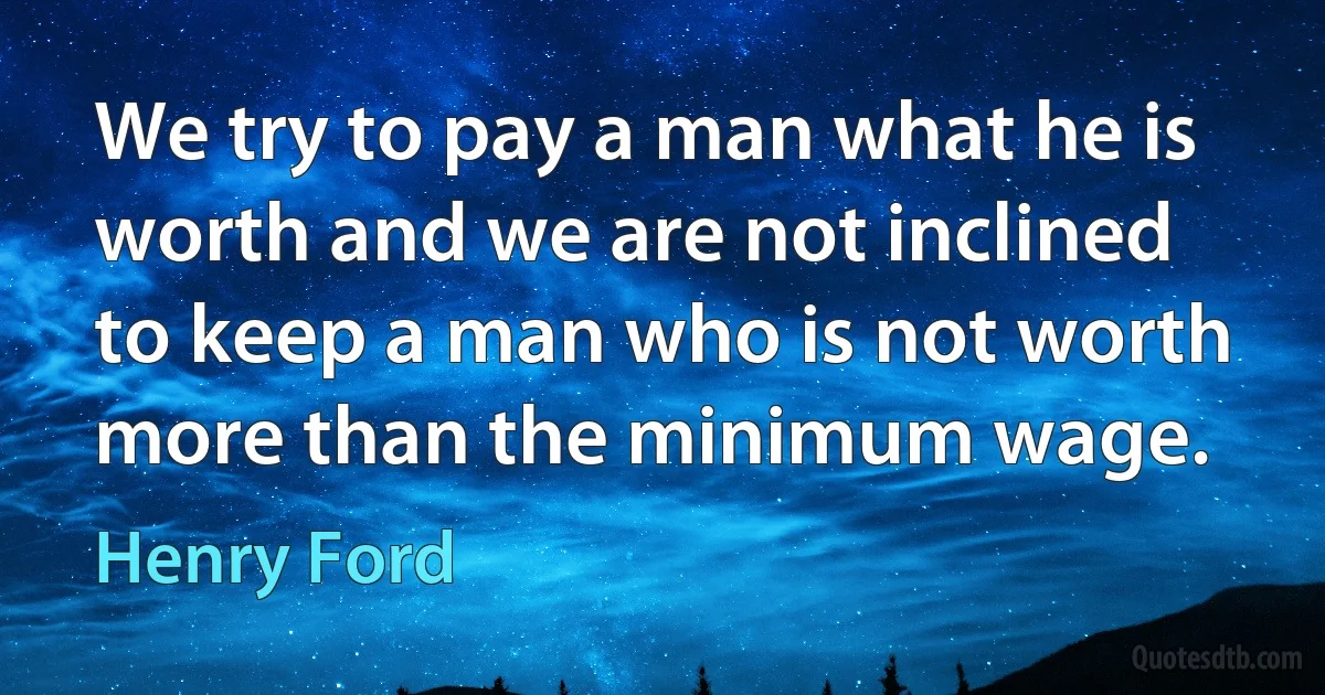 We try to pay a man what he is worth and we are not inclined to keep a man who is not worth more than the minimum wage. (Henry Ford)