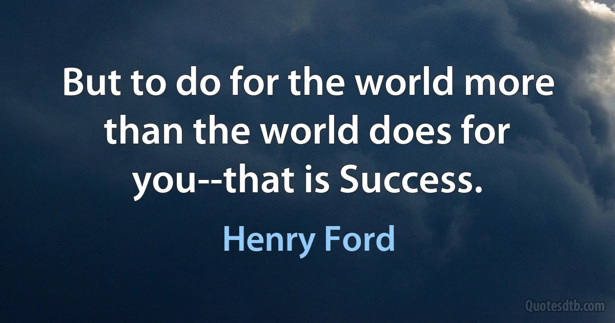 But to do for the world more than the world does for you--that is Success. (Henry Ford)