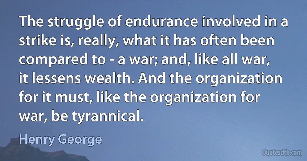 The struggle of endurance involved in a strike is, really, what it has often been compared to - a war; and, like all war, it lessens wealth. And the organization for it must, like the organization for war, be tyrannical. (Henry George)