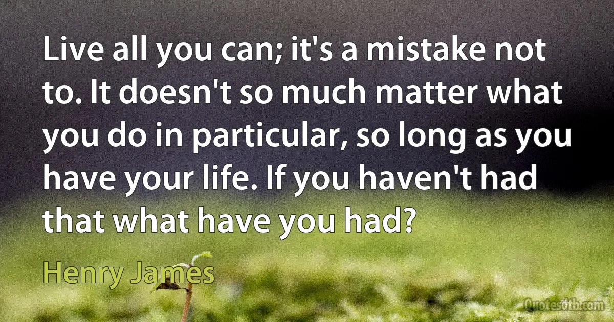 Live all you can; it's a mistake not to. It doesn't so much matter what you do in particular, so long as you have your life. If you haven't had that what have you had? (Henry James)